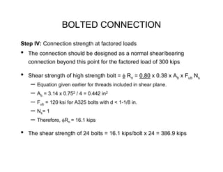 BOLTED CONNECTION
Step IV: Connection strength at factored loads
•   The connection should be designed as a normal shear/bearing
    connection beyond this point for the factored load of 300 kips

•   Shear strength of high strength bolt = φ Rn = 0.80 x 0.38 x Ab x Fub Ns
     – Equation given earlier for threads included in shear plane.
     – Ab = 3.14 x 0.752 / 4 = 0.442 in2
     – Fub = 120 ksi for A325 bolts with d < 1-1/8 in.
     – Ns= 1
     – Therefore, φRn = 16.1 kips
•   The shear strength of 24 bolts = 16.1 kips/bolt x 24 = 386.9 kips
 