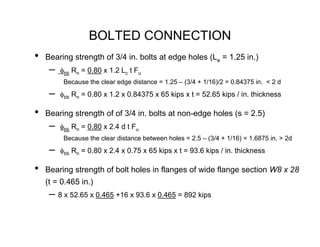 BOLTED CONNECTION
•   Bearing strength of 3/4 in. bolts at edge holes (Le = 1.25 in.)
     –   φbb Rn = 0.80 x 1.2 Lc t Fu
          Because the clear edge distance = 1.25 – (3/4 + 1/16)/2 = 0.84375 in. < 2 d
     –   φbb Rn = 0.80 x 1.2 x 0.84375 x 65 kips x t = 52.65 kips / in. thickness

•   Bearing strength of of 3/4 in. bolts at non-edge holes (s = 2.5)
     –   φbb Rn = 0.80 x 2.4 d t Fu
          Because the clear distance between holes = 2.5 – (3/4 + 1/16) = 1.6875 in. > 2d
     –   φbb Rn = 0.80 x 2.4 x 0.75 x 65 kips x t = 93.6 kips / in. thickness

•   Bearing strength of bolt holes in flanges of wide flange section W8 x 28
    (t = 0.465 in.)
     – 8 x 52.65 x 0.465 +16 x 93.6 x 0.465 = 892 kips
 