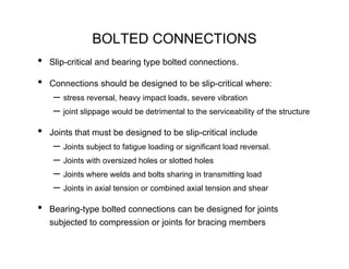 BOLTED CONNECTIONS
•   Slip-critical and bearing type bolted connections.

•   Connections should be designed to be slip-critical where:
     – stress reversal, heavy impact loads, severe vibration
     – joint slippage would be detrimental to the serviceability of the structure
•   Joints that must be designed to be slip-critical include
     – Joints subject to fatigue loading or significant load reversal.
     – Joints with oversized holes or slotted holes
     – Joints where welds and bolts sharing in transmitting load
     – Joints in axial tension or combined axial tension and shear
•   Bearing-type bolted connections can be designed for joints
    subjected to compression or joints for bracing members
 