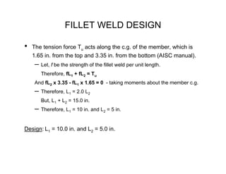 FILLET WELD DESIGN

•   The tension force Tu acts along the c.g. of the member, which is
    1.65 in. from the top and 3.35 in. from the bottom (AISC manual).
     – Let, f be the strength of the fillet weld per unit length.
        Therefore, fL1 + fL2 = Tu
     And fL2 x 3.35 - fL1 x 1.65 = 0 - taking moments about the member c.g.
     – Therefore, L1 = 2.0 L2
        But, L1 + L2 = 15.0 in.
     – Therefore, L1 = 10 in. and L2 = 5 in.

Design: L1 = 10.0 in. and L2 = 5.0 in.
 
