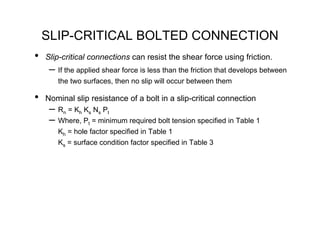 SLIP-CRITICAL BOLTED CONNECTION
•   Slip-critical connections can resist the shear force using friction.
     – If the applied shear force is less than the friction that develops between
       the two surfaces, then no slip will occur between them

•   Nominal slip resistance of a bolt in a slip-critical connection
     – Rn = Kh Ks Ns Pt
     – Where, Pt = minimum required bolt tension specified in Table 1
       Kh = hole factor specified in Table 1
       Ks = surface condition factor specified in Table 3
 