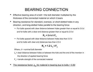 BEARING CONNECTION
•   Effective bearing area of a bolt = the bolt diameter multiplied by the
    thickness of the connected material on which it bears
•   Bearing resistance for standard, oversize, or short-slotted holes in any
    direction, and long-slotted holes parallel to the bearing force:
     –   For bolts spaced with clear distance between holes greater than or equal to 3.0 d
         and for bolts with a clear end distance greater than or equal to 2.0 d
                                         Rn = 2.4 d t Fu
     –   For bolts spaced with clear distance between holes less than 3.0 d
         and for bolts with clear end distances less than 2.0 d

                                       Rn = 1.2 Lc t Fu
     Where, d = nominal bolt diameter
     Lc= clear distance between holes or between the hole and the end of the member in
         the direction of applied bearing force
     Fu = tensile strength of the connected material


•   The resistance factor φbb for material in bearing due to bolts = 0.80
 