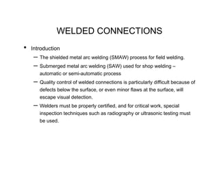 WELDED CONNECTIONS
•   Introduction
     – The shielded metal arc welding (SMAW) process for field welding.
     – Submerged metal arc welding (SAW) used for shop welding –
       automatic or semi-automatic process
     – Quality control of welded connections is particularly difficult because of
       defects below the surface, or even minor flaws at the surface, will
       escape visual detection.
     – Welders must be properly certified, and for critical work, special
       inspection techniques such as radiography or ultrasonic testing must
       be used.
 