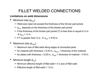 FILLET WELDED CONNECTIONS
Limitations on weld dimensions
•   Minimum size (amin)
    – Weld size need not exceed the thickness of the thinner part joined.
    – amin depends on the thickness of the thicker part joined
    – If the thickness of the thicker part joined (T) is less than or equal to ¾ in.
          amin = ¼ in.
    – If T is greater than ¾ in.    amin = 5/16 in.

•   Maximum size (amax)
    – Maximum size of fillet weld along edges of connected parts
    – for material with thickness < 0.25 in., amax- = thickness of the material
    – for plates with thickness ≥ 0.25 in., amax = thickness of material - 1/16 in.
•   Minimum length (Lw)
    – Minimum effective length of fillet weld = 4 x size of fillet weld
    – Effective length of fillet weld > 1.5 in.
 