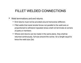 FILLET WELDED CONNECTIONS

•   Weld terminations and end returns
    – End returns must not be provided around transverse stiffeners
    – Fillet welds that resist tensile forces not parallel to the weld axis or
       proportioned to withstand repeated stress shall not terminate at corners
       of parts or members
    – Where end returns can be made in the same plane, they shall be
       returned continuously, full size around the corner, for a length equal to
       twice the weld size (2a)
 