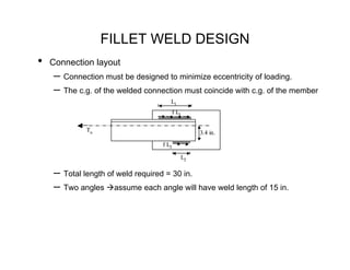 FILLET WELD DESIGN
•   Connection layout
    – Connection must be designed to minimize eccentricity of loading.
    – The c.g. of the welded connection must coincide with c.g. of the member
                                     L1
                                         f L1


             Tu                                  3.4 in.

                                  f L2

                                            L2

    – Total length of weld required = 30 in.
    – Two angles assume each angle will have weld length of 15 in.
 