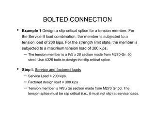 BOLTED CONNECTION
•   Example 1 Design a slip-critical splice for a tension member. For
    the Service II load combination, the member is subjected to a
    tension load of 200 kips. For the strength limit state, the member is
    subjected to a maximum tension load of 300 kips.
     – The tension member is a W8 x 28 section made from M270-Gr. 50
       steel. Use A325 bolts to design the slip-critical splice.

•   Step I. Service and factored loads
     – Service Load = 200 kips.
     – Factored design load = 300 kips
     – Tension member is W8 x 28 section made from M270 Gr.50. The
       tension splice must be slip critical (i.e., it must not slip) at service loads.
 