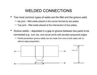 WELDED CONNECTIONS
•   Two most common types of welds are the fillet and the groove weld.
     – lap joint – fillet welds placed in the corner formed by two plates
     – Tee joint – fillet welds placed at the intersection of two plates.
•   Groove welds – deposited in a gap or groove between two parts to be
    connected e.g., butt, tee, and corner joints with beveled (prepared) edges
     –   Partial penetration groove welds can be made from one or both sides with or
         without edge preparation.



                                                                      Fillet weld




                                Fillet weld
 