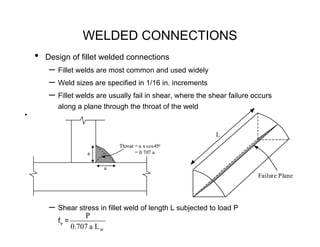 WELDED CONNECTIONS
    •   Design of fillet welded connections
         – Fillet welds are most common and used widely
         – Weld sizes are specified in 1/16 in. increments
         – Fillet welds are usually fail in shear, where the shear failure occurs
           along a plane through the throat of the weld
•



                                                              L
                                    Throat = a x cos45o
                       a                   = 0.707 a


                                a
                                                                            Failure Plane




         – Shear stress in fillet weld of length L subjected to load P
                      P
           fv =
                  0.707 a L w
 