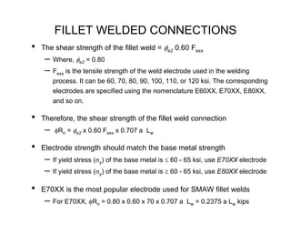 FILLET WELDED CONNECTIONS
•   The shear strength of the fillet weld = φe2 0.60 Fexx
     – Where, φe2 = 0.80
     – Fexx is the tensile strength of the weld electrode used in the welding
         process. It can be 60, 70, 80, 90, 100, 110, or 120 ksi. The corresponding
         electrodes are specified using the nomenclature E60XX, E70XX, E80XX,
         and so on.

•   Therefore, the shear strength of the fillet weld connection
     –   φRn = φe2 x 0.60 Fexx x 0.707 a Lw

•   Electrode strength should match the base metal strength
     – If yield stress (σy) of the base metal is ≤ 60 - 65 ksi, use E70XX electrode
     – If yield stress (σy) of the base metal is ≥ 60 - 65 ksi, use E80XX electrode
•   E70XX is the most popular electrode used for SMAW fillet welds
     – For E70XX, φRn = 0.80 x 0.60 x 70 x 0.707 a     Lw = 0.2375 a Lw kips
 