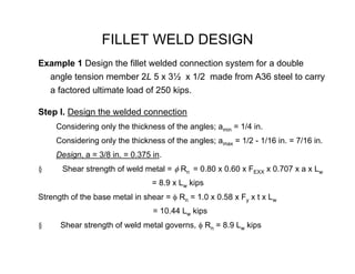FILLET WELD DESIGN
Example 1 Design the fillet welded connection system for a double
    angle tension member 2L 5 x 3½ x 1/2 made from A36 steel to carry
    a factored ultimate load of 250 kips.

Step I. Design the welded connection
     Considering only the thickness of the angles; amin = 1/4 in.
     Considering only the thickness of the angles; amax = 1/2 - 1/16 in. = 7/16 in.
     Design, a = 3/8 in. = 0.375 in.
§      Shear strength of weld metal = φ Rn = 0.80 x 0.60 x FEXX x 0.707 x a x Lw
                                 = 8.9 x Lw kips
Strength of the base metal in shear = φ Rn = 1.0 x 0.58 x Fy x t x Lw
                                 = 10.44 Lw kips
§     Shear strength of weld metal governs, φ Rn = 8.9 Lw kips
 