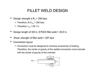 FILLET WELD DESIGN
•   Design strength φ Rn > 250 kips
     – Therefore, 8.9 Lw > 250 kips
     – Therefore, Lw > 28.1 in.
•   Design length of 3/8 in. E70XX fillet weld = 30.0 in.

•   Shear strength of fillet weld = 267 kips
•   Connection layout
     – Connection must be designed to minimize eccentricity of loading.
       Therefore, the center or gravity of the welded connection must coincide
       with the center of gravity of the member.
                                          L1
                                              f L1

                        Tu                            3.4 in.

                                       f L2

                                                 L2
 