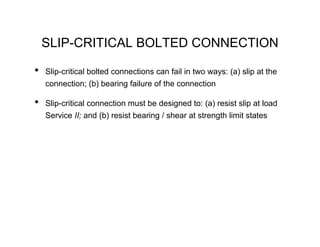 SLIP-CRITICAL BOLTED CONNECTION

•   Slip-critical bolted connections can fail in two ways: (a) slip at the
    connection; (b) bearing failure of the connection

•   Slip-critical connection must be designed to: (a) resist slip at load
    Service II; and (b) resist bearing / shear at strength limit states
 