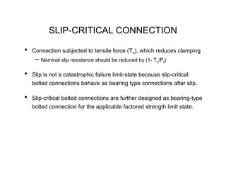 SLIP-CRITICAL CONNECTION

•   Connection subjected to tensile force (Tu), which reduces clamping
     – Nominal slip resistance should be reduced by (1- Tu/Pt)
•   Slip is not a catastrophic failure limit-state because slip-critical
    bolted connections behave as bearing type connections after slip.

•   Slip-critical bolted connections are further designed as bearing-type
    bolted connection for the applicable factored strength limit state.
 