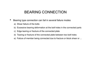 BEARING CONNECTION

•   Bearing type connection can fail in several failure modes
    a) Shear failure of the bolts
    b) Excessive bearing deformation at the bolt holes in the connected parts
    c) Edge tearing or fracture of the connected plate
    d) Tearing or fracture of the connected plate between two bolt holes
    e) Failure of member being connected due to fracture or block shear or ...
 