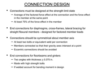 CONNECTION DESIGN
• Connections must be designed at the strength limit state
– Average of the factored force effect at the connection and the force effect
in the member at the same point
– At least 75% of the force effect in the member
• End connections for diaphragms, cross-frames, lateral bracing for
straight flexural members - designed for factored member loads
• Connections should be symmetrical about member axis
– At least two bolts or equivalent weld per connection
– Members connected so that their gravity axes intersect at a point
– Eccentric connections should be avoided
• End connections for floorbeams and girders
– Two angles with thickness > 0.375 in.
– Made with high strength bolts
– If welded account for bending moment in design
 