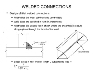 WELDED CONNECTIONS
• Design of fillet welded connections
– Fillet welds are most common and used widely
– Weld sizes are specified in 1/16 in. increments
– Fillet welds are usually fail in shear, where the shear failure occurs
along a plane through the throat of the weld
– Shear stress in fillet weld of length L subjected to load P
fv =
a
a
Throat = a x cos45o
= 0.707 a
a
a
Throat = a x cos45o
= 0.707 a
Failure Plane
L

w
L
a
707
.
0
P
 