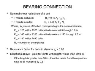 BEARING CONNECTION
• Nominal shear resistance of a bolt
– Threads excluded: Rn = 0.48 Ab Fub Ns
– Threads included: Rn = 0.38 Ab Fub Ns
Where, Ab = area of the bolt corresponding to the nominal diameter
Fub = 120 ksi for A325 bolts with diameters 0.5 through 1.0 in.
Fub = 105 ksi for A325 bolts with diameters 1.125 through 1.5 in.
Fub = 150 ksi for A490 bolts.
Ns = number of shear planes
• Resistance factor for bolts in shear = fs = 0.80
• Equations above - valid for joints with length < less than 50.0 in.
– If the length is greater than 50 in., then the values from the equations
have to be multiplied by 0.8
 