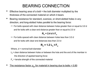 BEARING CONNECTION
• Effective bearing area of a bolt = the bolt diameter multiplied by the
thickness of the connected material on which it bears
• Bearing resistance for standard, oversize, or short-slotted holes in any
direction, and long-slotted holes parallel to the bearing force:
– For bolts spaced with clear distance between holes greater than or equal to 3.0 d
and for bolts with a clear end distance greater than or equal to 2.0 d
Rn = 2.4 d t Fu
– For bolts spaced with clear distance between holes less than 3.0 d
and for bolts with clear end distances less than 2.0 d
Rn = 1.2 Lc t Fu
Where, d = nominal bolt diameter
Lc= clear distance between holes or between the hole and the end of the member in
the direction of applied bearing force
Fu = tensile strength of the connected material
• The resistance factor fbb for material in bearing due to bolts = 0.80
 