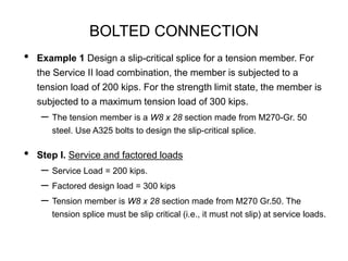 BOLTED CONNECTION
• Example 1 Design a slip-critical splice for a tension member. For
the Service II load combination, the member is subjected to a
tension load of 200 kips. For the strength limit state, the member is
subjected to a maximum tension load of 300 kips.
– The tension member is a W8 x 28 section made from M270-Gr. 50
steel. Use A325 bolts to design the slip-critical splice.
• Step I. Service and factored loads
– Service Load = 200 kips.
– Factored design load = 300 kips
– Tension member is W8 x 28 section made from M270 Gr.50. The
tension splice must be slip critical (i.e., it must not slip) at service loads.
 