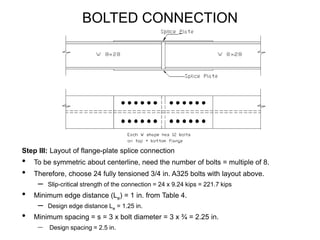 BOLTED CONNECTION
Step III: Layout of flange-plate splice connection
• To be symmetric about centerline, need the number of bolts = multiple of 8.
• Therefore, choose 24 fully tensioned 3/4 in. A325 bolts with layout above.
– Slip-critical strength of the connection = 24 x 9.24 kips = 221.7 kips
• Minimum edge distance (Le) = 1 in. from Table 4.
– Design edge distance Le = 1.25 in.
• Minimum spacing = s = 3 x bolt diameter = 3 x ¾ = 2.25 in.
– Design spacing = 2.5 in.
 