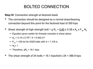 BOLTED CONNECTION
Step IV: Connection strength at factored loads
• The connection should be designed as a normal shear/bearing
connection beyond this point for the factored load of 300 kips
• Shear strength of high strength bolt = f Rn = 0.80 x 0.38 x Ab x Fub Ns
– Equation given earlier for threads included in shear plane.
– Ab = 3.14 x 0.752 / 4 = 0.442 in2
– Fub = 120 ksi for A325 bolts with d < 1-1/8 in.
– Ns= 1
– Therefore, fRn = 16.1 kips
• The shear strength of 24 bolts = 16.1 kips/bolt x 24 = 386.9 kips
 