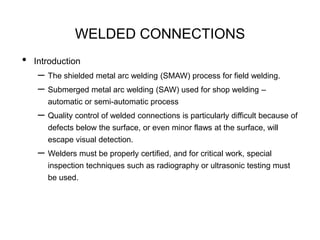 WELDED CONNECTIONS
• Introduction
– The shielded metal arc welding (SMAW) process for field welding.
– Submerged metal arc welding (SAW) used for shop welding –
automatic or semi-automatic process
– Quality control of welded connections is particularly difficult because of
defects below the surface, or even minor flaws at the surface, will
escape visual detection.
– Welders must be properly certified, and for critical work, special
inspection techniques such as radiography or ultrasonic testing must
be used.
 