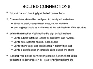 BOLTED CONNECTIONS
• Slip-critical and bearing type bolted connections.
• Connections should be designed to be slip-critical where:
– stress reversal, heavy impact loads, severe vibration
– joint slippage would be detrimental to the serviceability of the structure
• Joints that must be designed to be slip-critical include
– Joints subject to fatigue loading or significant load reversal.
– Joints with oversized holes or slotted holes
– Joints where welds and bolts sharing in transmitting load
– Joints in axial tension or combined axial tension and shear
• Bearing-type bolted connections can be designed for joints
subjected to compression or joints for bracing members
 