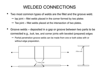 WELDED CONNECTIONS
• Two most common types of welds are the fillet and the groove weld.
– lap joint – fillet welds placed in the corner formed by two plates
– Tee joint – fillet welds placed at the intersection of two plates.
• Groove welds – deposited in a gap or groove between two parts to be
connected e.g., butt, tee, and corner joints with beveled (prepared) edges
– Partial penetration groove welds can be made from one or both sides with or
without edge preparation.
Fillet weld
Fillet weld
Fillet weld
Fillet weld
Fillet weld
Fillet weld
 