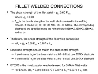 FILLET WELDED CONNECTIONS
• The shear strength of the fillet weld = fe2 0.60 Fexx
– Where, fe2 = 0.80
– Fexx is the tensile strength of the weld electrode used in the welding
process. It can be 60, 70, 80, 90, 100, 110, or 120 ksi. The corresponding
electrodes are specified using the nomenclature E60XX, E70XX, E80XX,
and so on.
• Therefore, the shear strength of the fillet weld connection
– fRn = fe2 x 0.60 Fexx x 0.707 a Lw
• Electrode strength should match the base metal strength
– If yield stress (sy) of the base metal is  60 - 65 ksi, use E70XX electrode
– If yield stress (sy) of the base metal is  60 - 65 ksi, use E80XX electrode
• E70XX is the most popular electrode used for SMAW fillet welds
– For E70XX, fRn = 0.80 x 0.60 x 70 x 0.707 a Lw = 0.2375 a Lw kips
 