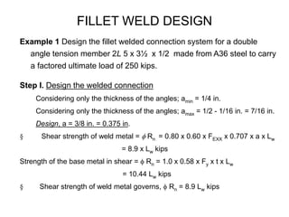 FILLET WELD DESIGN
Example 1 Design the fillet welded connection system for a double
angle tension member 2L 5 x 3½ x 1/2 made from A36 steel to carry
a factored ultimate load of 250 kips.
Step I. Design the welded connection
Considering only the thickness of the angles; amin = 1/4 in.
Considering only the thickness of the angles; amax = 1/2 - 1/16 in. = 7/16 in.
Design, a = 3/8 in. = 0.375 in.
§ Shear strength of weld metal = f Rn = 0.80 x 0.60 x FEXX x 0.707 x a x Lw
= 8.9 x Lw kips
Strength of the base metal in shear = f Rn = 1.0 x 0.58 x Fy x t x Lw
= 10.44 Lw kips
§ Shear strength of weld metal governs, f Rn = 8.9 Lw kips
 