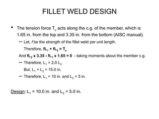 FILLET WELD DESIGN
• The tension force Tu acts along the c.g. of the member, which is
1.65 in. from the top and 3.35 in. from the bottom (AISC manual).
– Let, f be the strength of the fillet weld per unit length.
Therefore, fL1 + fL2 = Tu
And fL2 x 3.35 - fL1 x 1.65 = 0 - taking moments about the member c.g.
– Therefore, L1 = 2.0 L2
But, L1 + L2 = 15.0 in.
– Therefore, L1 = 10 in. and L2 = 5 in.
Design: L1 = 10.0 in. and L2 = 5.0 in.
 