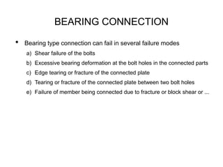 BEARING CONNECTION
• Bearing type connection can fail in several failure modes
a) Shear failure of the bolts
b) Excessive bearing deformation at the bolt holes in the connected parts
c) Edge tearing or fracture of the connected plate
d) Tearing or fracture of the connected plate between two bolt holes
e) Failure of member being connected due to fracture or block shear or ...
 