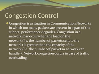 Congestion Control
⚫Congestion isa situation in Communication Networks
in which too many packets are present in a part of the
subnet, performance degrades. Congestion in a
network mayoccurwhen the load on the
network (i.e. the numberof packets sent to the
network) is greater than the capacity of the
network (i.e. the numberof packetsa network can
handle.). Networkcongestionoccurs in caseof traffic
overloading.
 