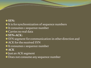 ⚫SYN:
⚫It is forsynchronization of sequence numbers
⚫It consumes 1 sequence number
⚫Carries no real data
⚫SYN+ACK:
⚫SYN segment forcommunication in otherdirection and
⚫ACK forthe received SYN
⚫It consumes 1 sequence number
⚫ACK
⚫Justan ACK segment
⚫Does not consume any sequence number
 
