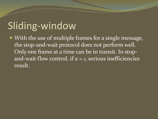 Sliding-window
 With the use of multiple frames for a single message,
the stop-and-wait protocol does not perform well.
Only one frame at a time can be in transit. In stop-
and-wait flow control, if a > 1, serious inefficiencies
result.
 