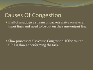 Causes Of Congestion
 if all of a sudden a stream of packets arrive on several
input lines and need to be out on the same output line.
 Slow processors also cause Congestion. If the router
CPU is slow at performing the task.
 