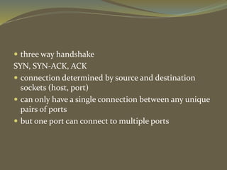  three way handshake
SYN, SYN-ACK, ACK
 connection determined by source and destination
sockets (host, port)
 can only have a single connection between any unique
pairs of ports
 but one port can connect to multiple ports
 