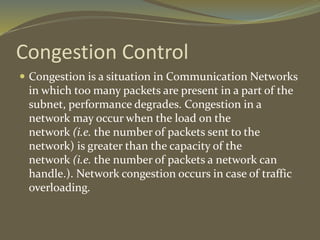 Congestion Control
 Congestion is a situation in Communication Networks
in which too many packets are present in a part of the
subnet, performance degrades. Congestion in a
network may occur when the load on the
network (i.e. the number of packets sent to the
network) is greater than the capacity of the
network (i.e. the number of packets a network can
handle.). Network congestion occurs in case of traffic
overloading.
 