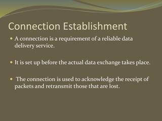 Connection Establishment
 A connection is a requirement of a reliable data
delivery service.
 It is set up before the actual data exchange takes place.
 The connection is used to acknowledge the receipt of
packets and retransmit those that are lost.
 