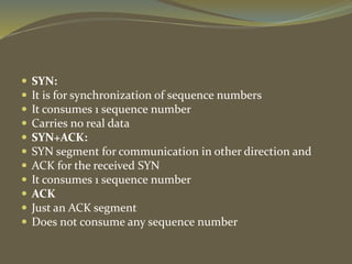  SYN:
 It is for synchronization of sequence numbers
 It consumes 1 sequence number
 Carries no real data
 SYN+ACK:
 SYN segment for communication in other direction and
 ACK for the received SYN
 It consumes 1 sequence number
 ACK
 Just an ACK segment
 Does not consume any sequence number
 