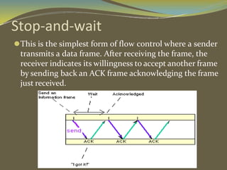 Stop-and-wait
⚫This is the simplest form of flow control where a sender
transmits a data frame. After receiving the frame, the
receiver indicates its willingness to accept another frame
by sending back an ACK frame acknowledging the frame
just received.
 