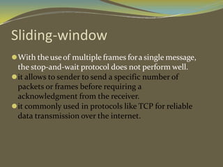 Sliding-window
⚫With the useof multiple frames fora single message,
the stop-and-wait protocol does not perform well.
⚫it allows to sender to send a specific number of
packets or frames before requiring a
acknowledgment from the receiver.
⚫it commonly used in protocols like TCP for reliable
data transmission over the internet.
 
