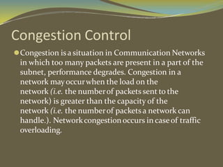 Congestion Control
⚫Congestion isa situation in Communication Networks
in which too many packets are present in a part of the
subnet, performance degrades. Congestion in a
network mayoccurwhen the load on the
network (i.e. the numberof packets sent to the
network) is greater than the capacity of the
network (i.e. the numberof packetsa network can
handle.). Networkcongestionoccurs in caseof traffic
overloading.
 