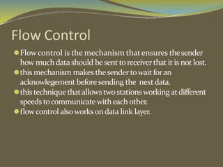 Flow Control
⚫Flowcontrol is the mechanism thatensures thesender
how muchdatashould besenttoreceiver that it is not lost.
⚫this mechanism makes thesendertowait foran
acknowlegement before sending the nextdata.
⚫this technique thatallowstwostationsworking atdifferent
speeds tocommunicatewitheachother.
⚫flowcontrol alsoworksondata link layer.
 