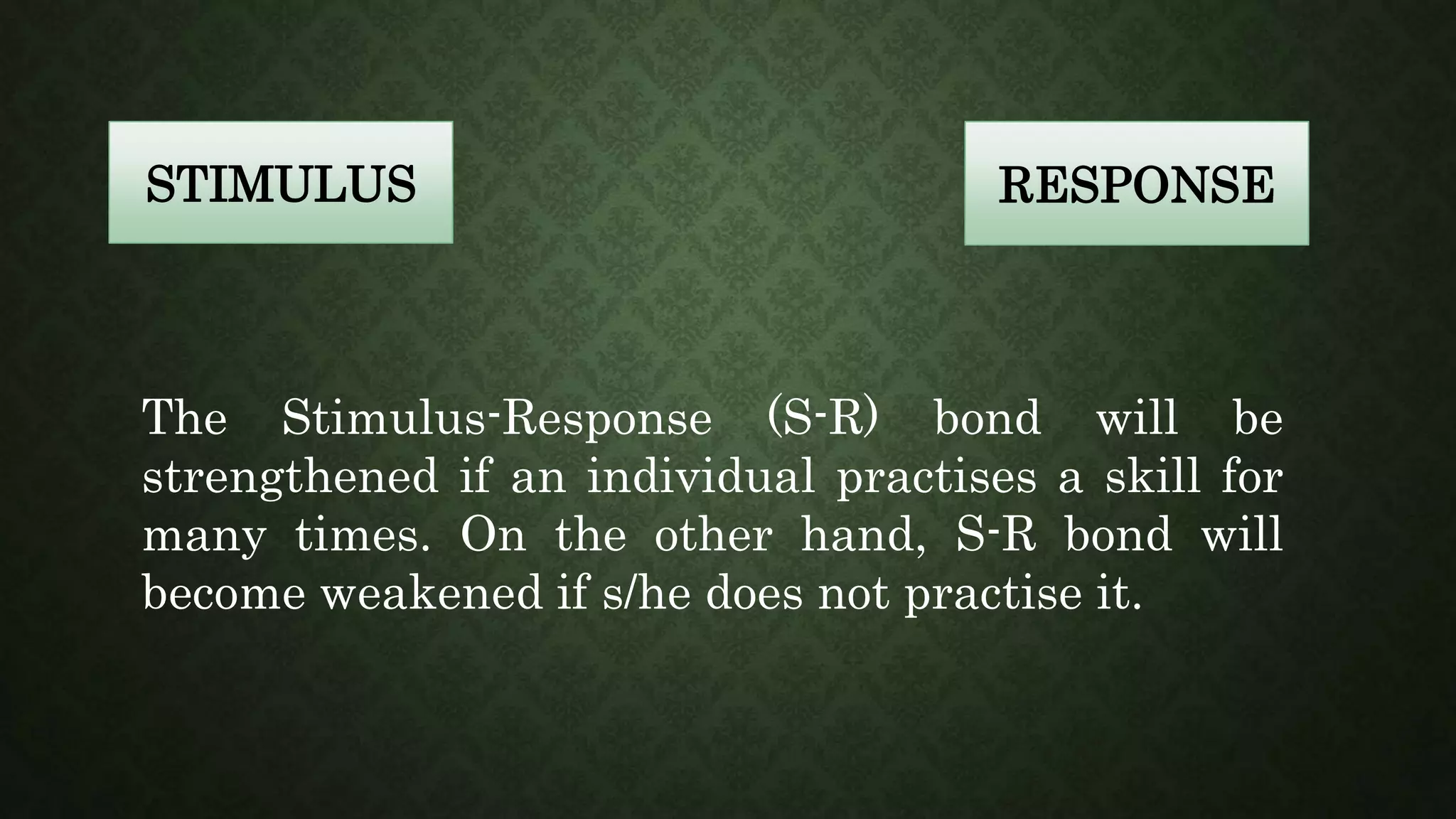 STIMULUS RESPONSE
The Stimulus-Response (S-R) bond will be
strengthened if an individual practises a skill for
many times. On the other hand, S-R bond will
become weakened if s/he does not practise it.
 