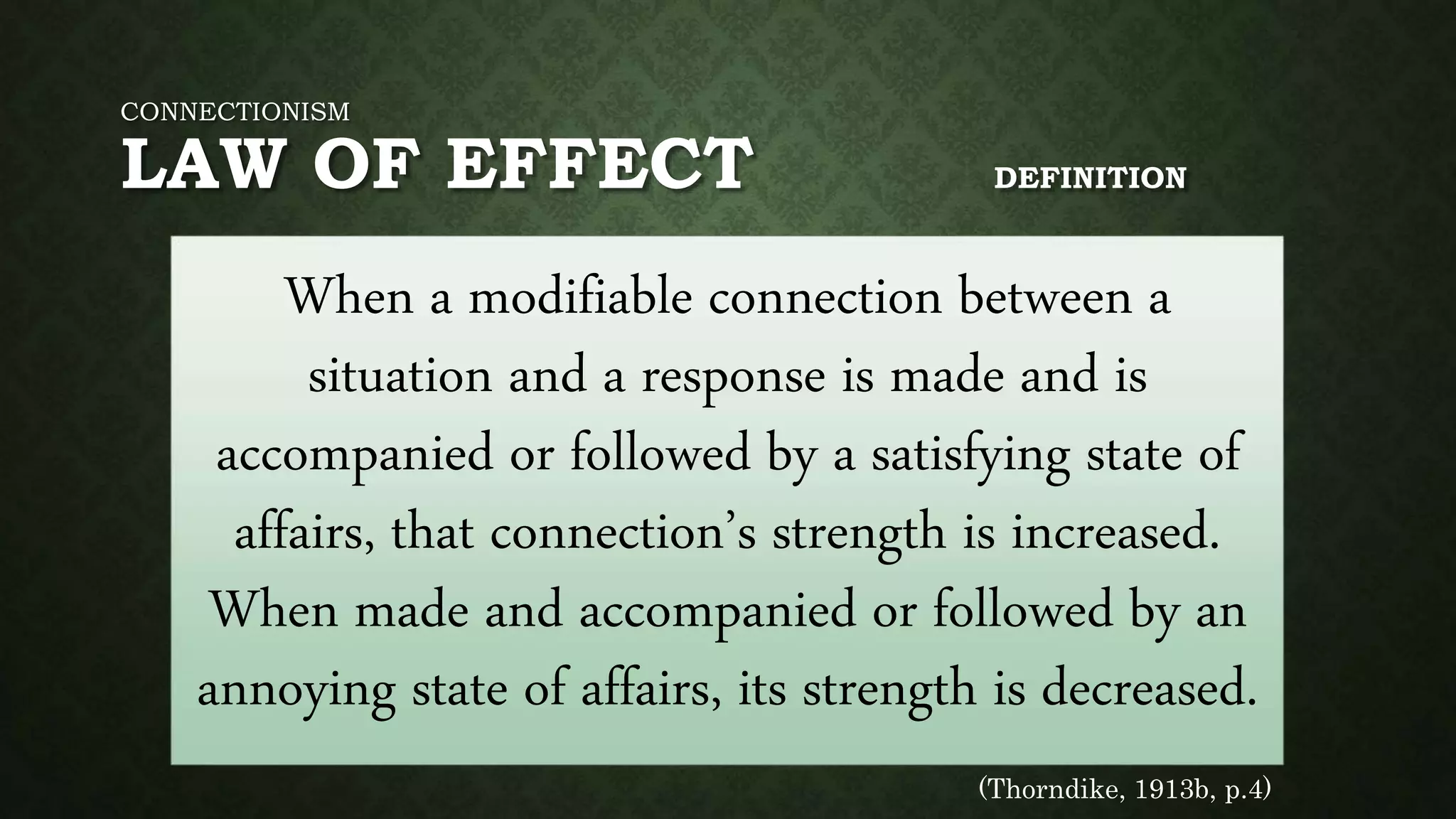 CONNECTIONISM
LAW OF EFFECT DEFINITION
When a modifiable connection between a
situation and a response is made and is
accompanied or followed by a satisfying state of
affairs, that connection’s strength is increased.
When made and accompanied or followed by an
annoying state of affairs, its strength is decreased.
(Thorndike, 1913b, p.4)
 
