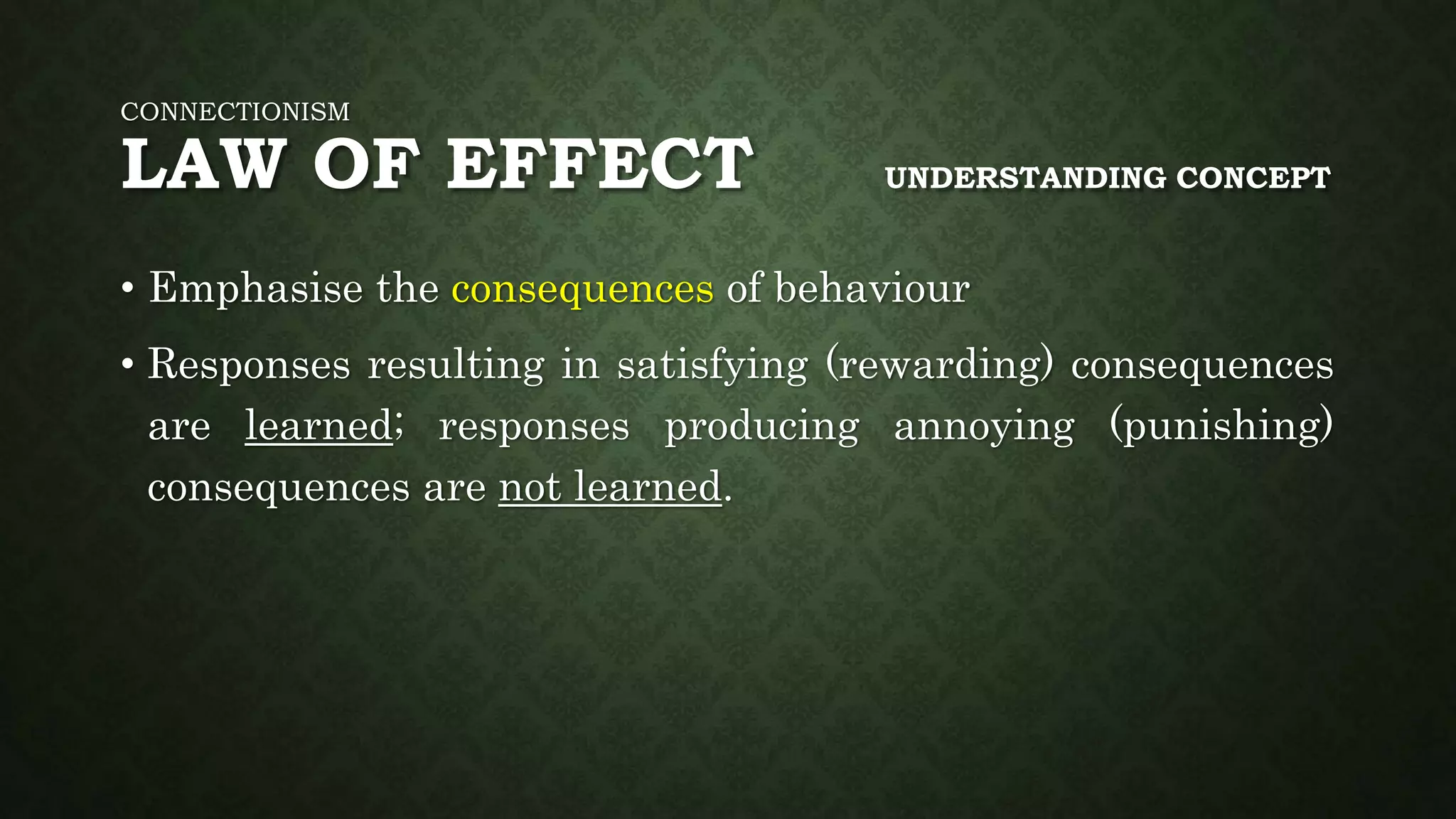 CONNECTIONISM
LAW OF EFFECT UNDERSTANDING CONCEPT
• Emphasise the consequences of behaviour
• Responses resulting in satisfying (rewarding) consequences
are learned; responses producing annoying (punishing)
consequences are not learned.
 