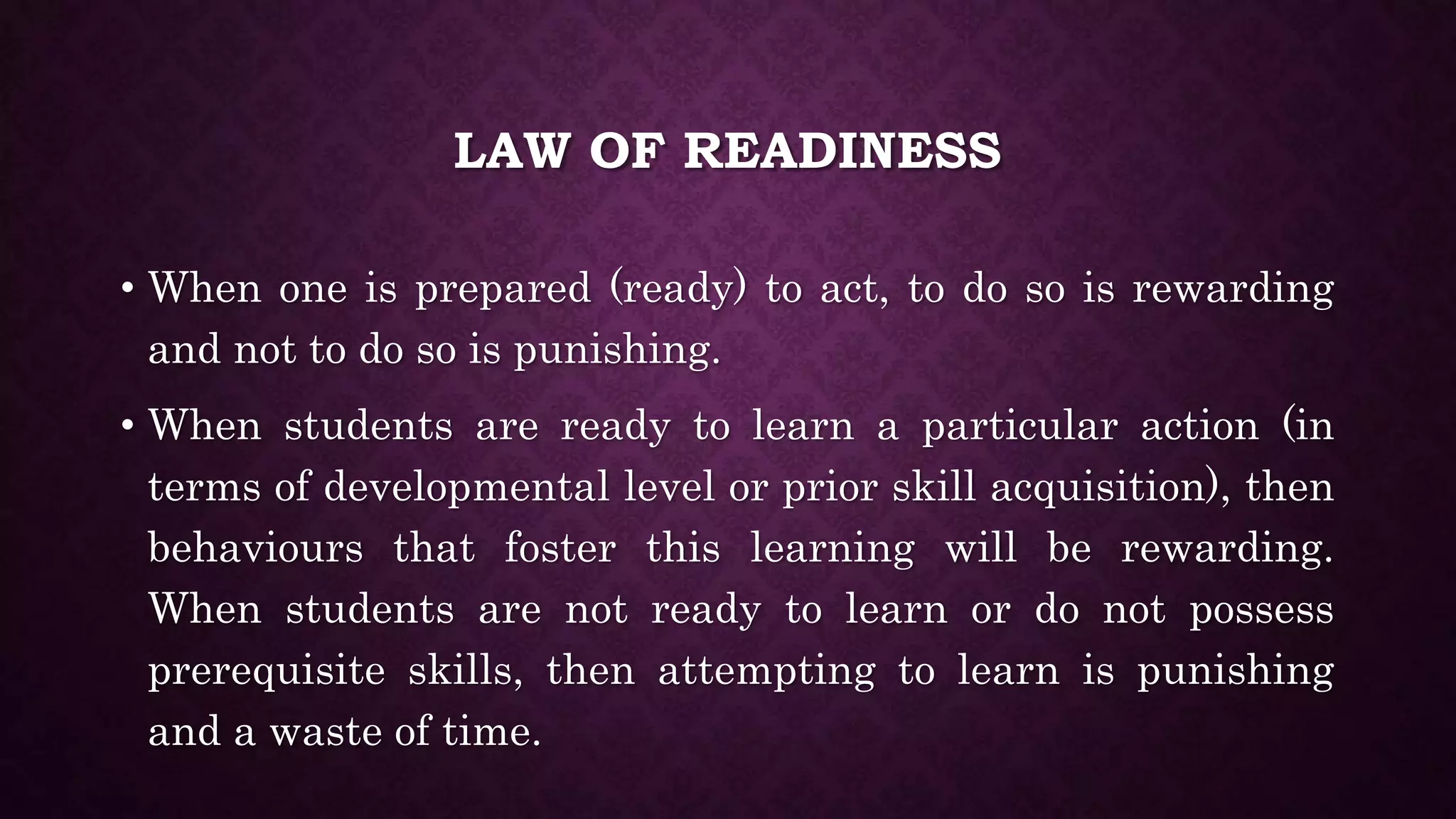 LAW OF READINESS
• When one is prepared (ready) to act, to do so is rewarding
and not to do so is punishing.
• When students are ready to learn a particular action (in
terms of developmental level or prior skill acquisition), then
behaviours that foster this learning will be rewarding.
When students are not ready to learn or do not possess
prerequisite skills, then attempting to learn is punishing
and a waste of time.
 