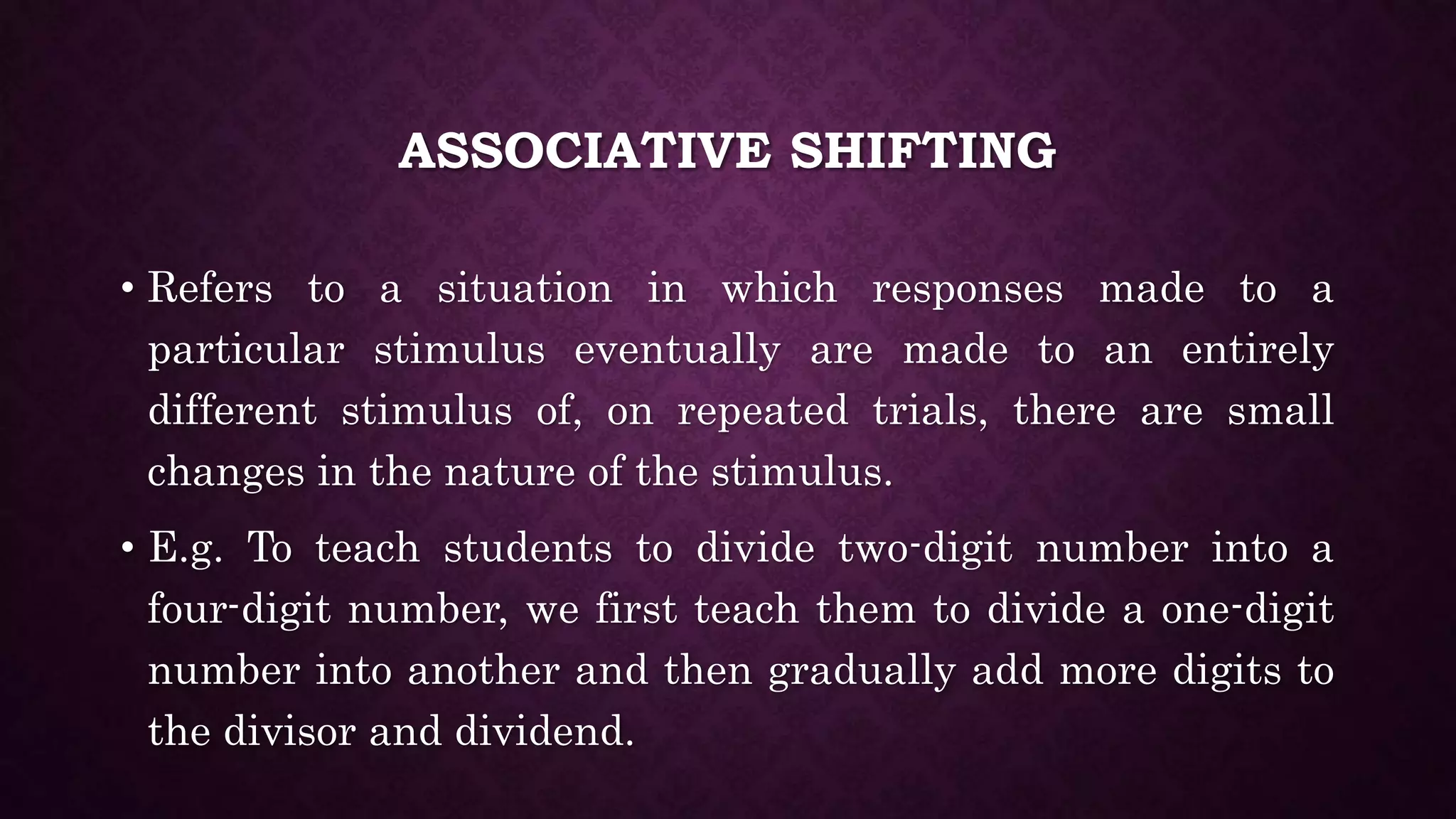 ASSOCIATIVE SHIFTING
• Refers to a situation in which responses made to a
particular stimulus eventually are made to an entirely
different stimulus of, on repeated trials, there are small
changes in the nature of the stimulus.
• E.g. To teach students to divide two-digit number into a
four-digit number, we first teach them to divide a one-digit
number into another and then gradually add more digits to
the divisor and dividend.
 